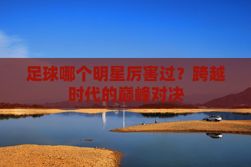 足球哪个明星厉害过？跨越时代的巅峰对决