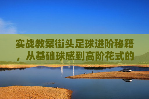 实战教案街头足球进阶秘籍，从基础球感到高阶花式的全方位教学方案