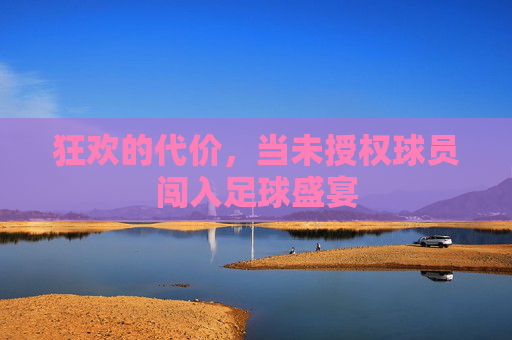 狂欢的代价,当未授权球员闯入足球盛宴