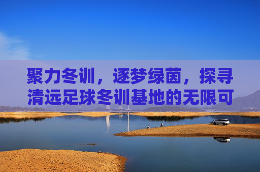 聚力冬训,逐梦绿茵,探寻清远足球冬训基地的无限可能