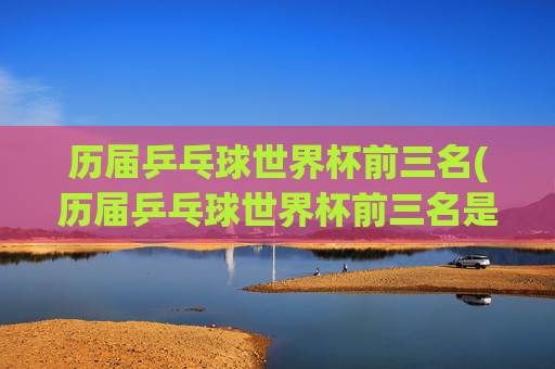 历届乒乓球世界杯前三名(历届乒乓球世界杯前三名是谁)
