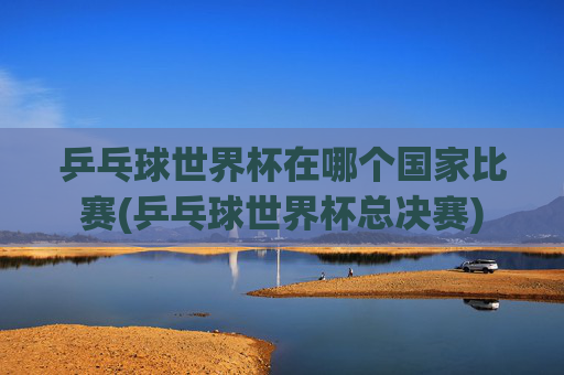 乒乓球世界杯在哪个国家比赛(乒乓球世界杯总决赛)