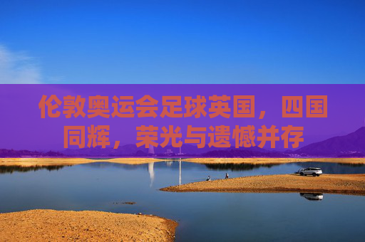 伦敦奥运会足球英国,四国同辉,荣光与遗憾并存