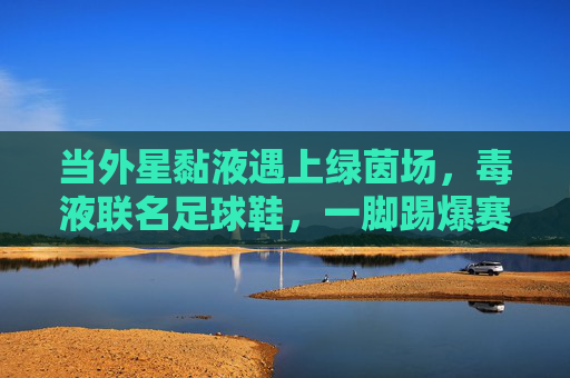 当外星黏液遇上绿茵场,毒液联名足球鞋,一脚踢爆赛场规则