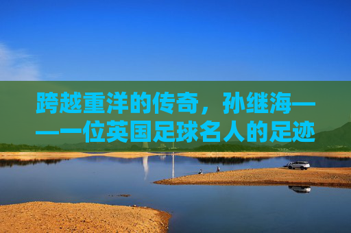 跨越重洋的传奇,孙继海——一位英国足球名人的足迹
