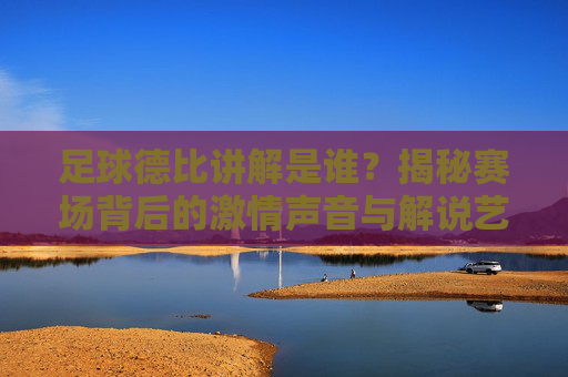 足球德比讲解是谁?揭秘赛场背后的激情声音与解说艺术