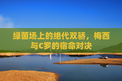 绿茵场上的绝代双骄,梅西与C罗的宿命对决