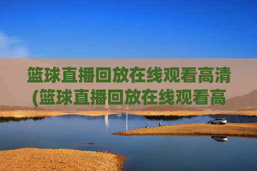 篮球直播回放在线观看高清(篮球直播回放在线观看高清视频)