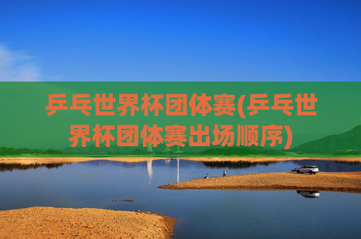 乒乓世界杯团体赛(乒乓世界杯团体赛出场顺序)