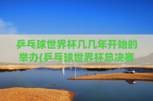 乒乓球世界杯几几年开始的举办(乒乓球世界杯总决赛)