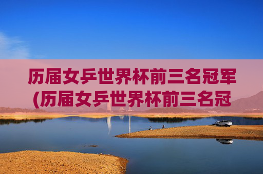历届女乒世界杯前三名冠军(历届女乒世界杯前三名冠军是谁)