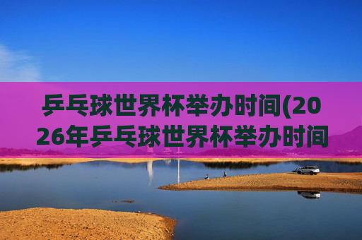 乒乓球世界杯举办时间(2026年乒乓球世界杯举办时间)