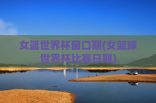 女篮世界杯窗口期(女篮球世界杯比赛日期)