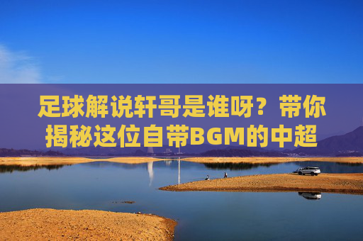 足球解说轩哥是谁呀？带你揭秘这位自带BGM的中超名嘴