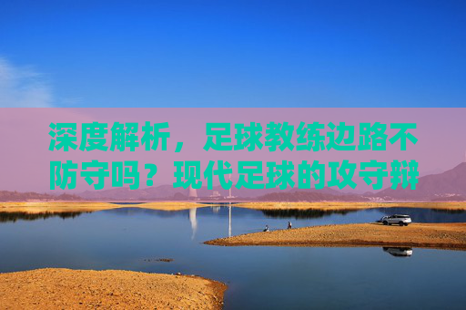 深度解析,足球教练边路不防守吗?现代足球的攻守辩证法