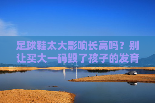 足球鞋太大影响长高吗？别让买大一码毁了孩子的发育！