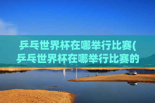 乒乓世界杯在哪举行比赛(乒乓世界杯在哪举行比赛的)