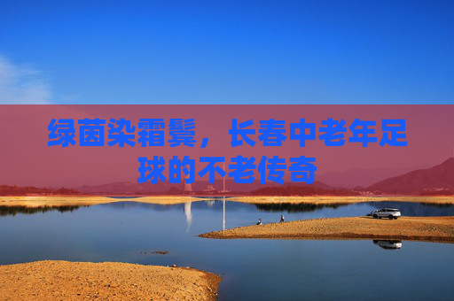 绿茵染霜鬓,长春中老年足球的不老传奇