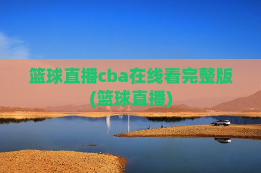 篮球直播cba在线看完整版(篮球直播)