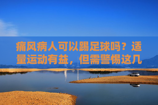 痛风病人可以踢足球吗?适量运动有益,但需警惕这几点