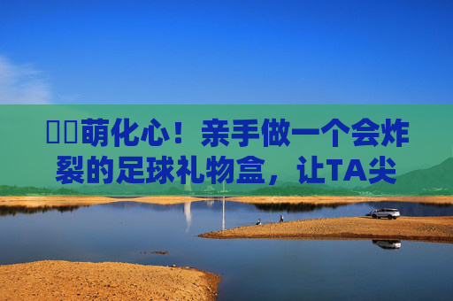 ⚽️萌化心！亲手做一个会炸裂的足球礼物盒，让TA尖叫吧！