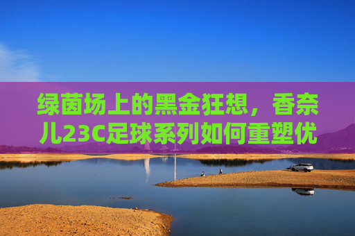 绿茵场上的黑金狂想，香奈儿23C足球系列如何重塑优雅定义