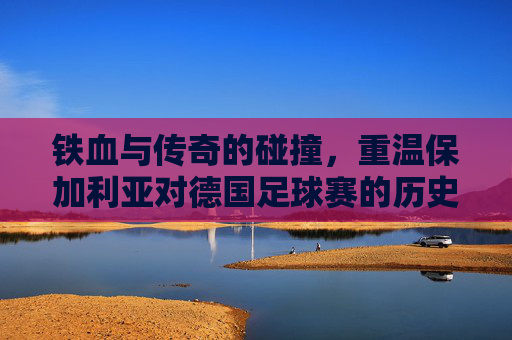 铁血与传奇的碰撞，重温保加利亚对德国足球赛的历史巅峰