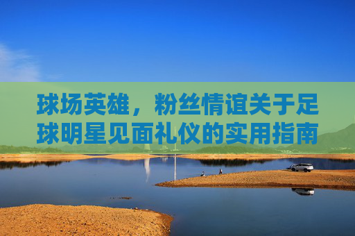 球场英雄,粉丝情谊关于足球明星见面礼仪的实用指南
