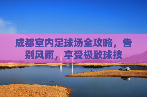 成都室内足球场全攻略,告别风雨,享受极致球技