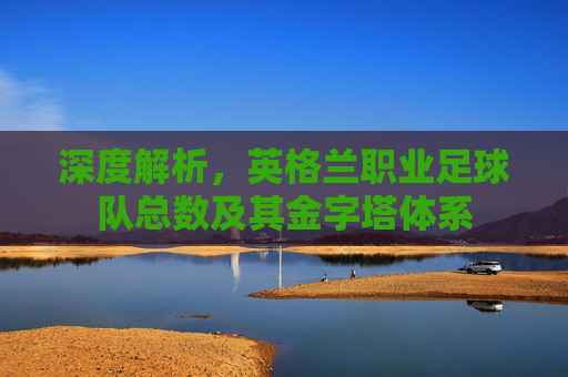 深度解析，英格兰职业足球队总数及其金字塔体系