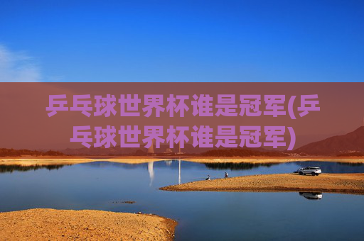 乒乓球世界杯谁是冠军(乒乓球世界杯谁是冠军)