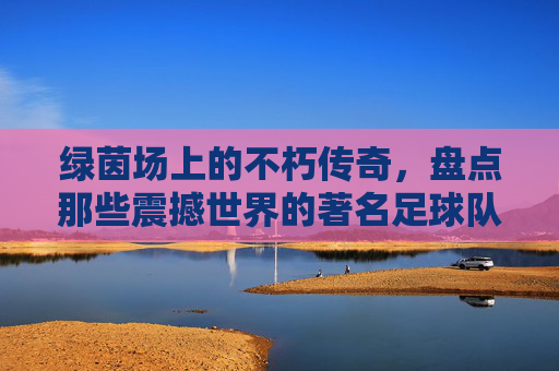 绿茵场上的不朽传奇，盘点那些震撼世界的著名足球队名字