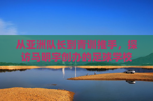 从亚洲队长到青训推手,探访马明宇创办的足球学校