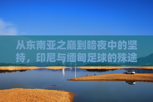从东南亚之巅到暗夜中的坚持,印尼与缅甸足球的殊途同归