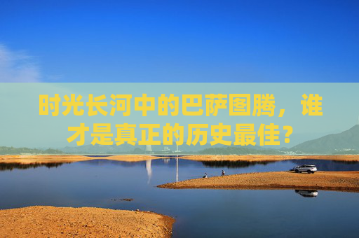 时光长河中的巴萨图腾,谁才是真正的历史最佳?