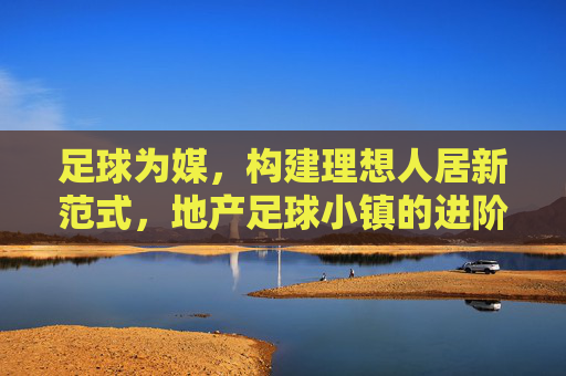 足球为媒,构建理想人居新范式,地产足球小镇的进阶之路