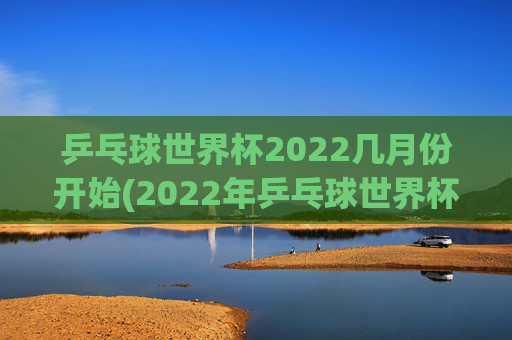 乒乓球世界杯2022几月份开始(2022年乒乓球世界杯什么时候举行)
