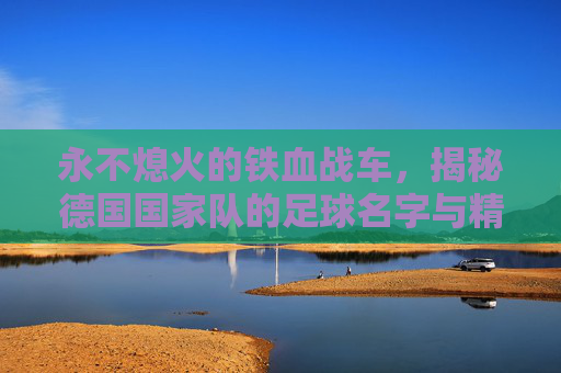 永不熄火的铁血战车,揭秘德国国家队的足球名字与精神内核