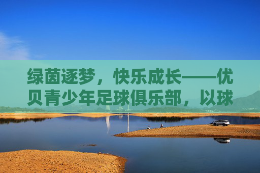绿茵逐梦，快乐成长——优贝青少年足球俱乐部，以球育人，点亮少年足球梦