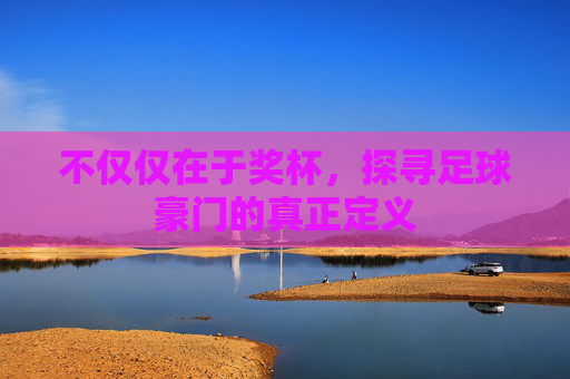 不仅仅在于奖杯,探寻足球豪门的真正定义