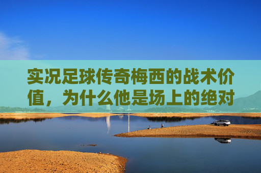 实况足球传奇梅西的战术价值,为什么他是场上的绝对主宰