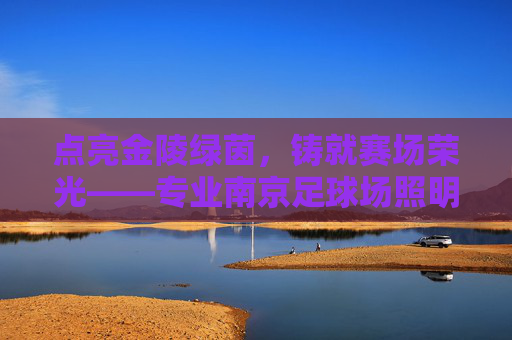 点亮金陵绿茵,铸就赛场荣光——专业南京足球场照明系列全解析