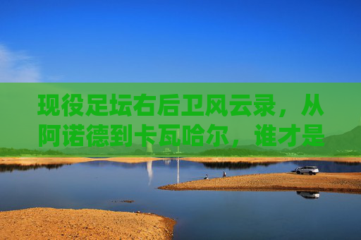 现役足坛右后卫风云录，从阿诺德到卡瓦哈尔，谁才是世界第一？