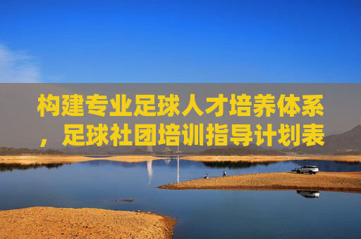 构建专业足球人才培养体系，足球社团培训指导计划表全解析