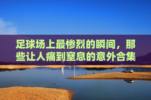 足球场上最惨烈的瞬间,那些让人痛到窒息的意外合集