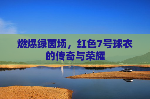 燃爆绿茵场,红色7号球衣的传奇与荣耀