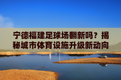 宁德福建足球场翻新吗?揭秘城市体育设施升级新动向