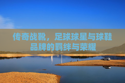 传奇战靴,足球球星与球鞋品牌的羁绊与荣耀
