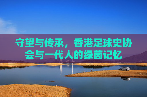 守望与传承,香港足球史协会与一代人的绿茵记忆