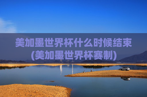 美加墨世界杯什么时候结束(美加墨世界杯赛制)
